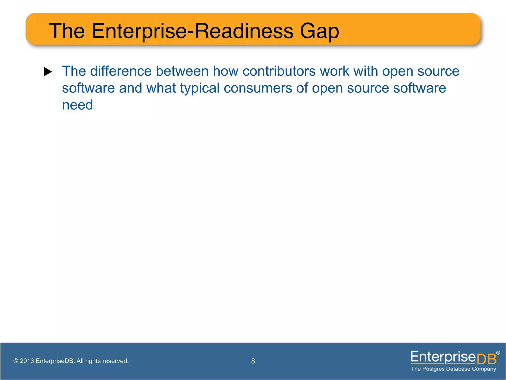 The Enterprise-Readiness Gap! u  The difference between how contributors work with open source software and what typical consumers of open source software need 8© 2013 EnterpriseDB. All rights reserved. 