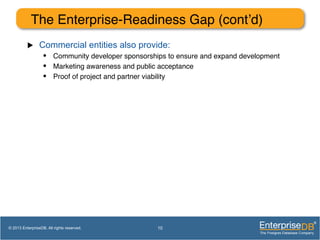 The Enterprise-Readiness Gap (cont’d)!
u  Commercial entities also provide:
•  Community developer sponsorships to ensure and expand development!
•  Marketing awareness and public acceptance!
•  Proof of project and partner viability!
10© 2013 EnterpriseDB. All rights reserved.
 