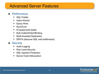 Advanced Server Features!
u  Performance
•  SQL Proﬁler!
•  Index Advisor!
•  Query Hints!
•  DynaTune!
•  Hi-speed bulk loader!
•  Bulk Collect/Fetch/Binding!
•  Multi-threaded Replication!
•  DRITA (discover SQL wait bottlenecks)!
u  Security
•  Audit Logging!
•  Row Level Security!
•  SQL Injection Protection!
•  Server Code Obfuscation!
13© 2013 EnterpriseDB. All rights reserved.
 