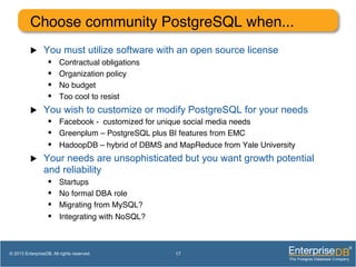 Choose community PostgreSQL when... !
u  You must utilize software with an open source license
•  Contractual obligations!
•  Organization policy!
•  No budget!
•  Too cool to resist!
u  You wish to customize or modify PostgreSQL for your needs
•  Facebook - customized for unique social media needs!
•  Greenplum – PostgreSQL plus BI features from EMC!
•  HadoopDB – hybrid of DBMS and MapReduce from Yale University!
u  Your needs are unsophisticated but you want growth potential
and reliability
•  Startups!
•  No formal DBA role!
•  Migrating from MySQL?!
•  Integrating with NoSQL?!
17© 2013 EnterpriseDB. All rights reserved.
 
