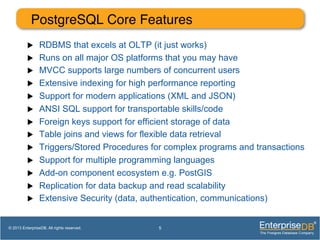 PostgreSQL Core Features!
u  RDBMS that excels at OLTP (it just works)
u  Runs on all major OS platforms that you may have
u  MVCC supports large numbers of concurrent users
u  Extensive indexing for high performance reporting
u  Support for modern applications (XML and JSON)
u  ANSI SQL support for transportable skills/code
u  Foreign keys support for efficient storage of data
u  Table joins and views for flexible data retrieval
u  Triggers/Stored Procedures for complex programs and transactions
u  Support for multiple programming languages
u  Add-on component ecosystem e.g. PostGIS
u  Replication for data backup and read scalability
u  Extensive Security (data, authentication, communications)
5© 2013 EnterpriseDB. All rights reserved.
 