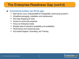 The Enterprise-Readiness Gap (cont’d)!
u  Commercial entities can fill the gap:
•  Red Hat for Linux, EnterpriseDB for PostgreSQL (community proxies?)!
•  Simpliﬁed packaging, installation and maintenance!
•  One stop shopping for tools!
•  Access to community expertise!
•  Focus on Enterprise needs!
•  Broader base of solutions (scalability and availability)!
•  Performance and monitoring tools!
•  SLA based Support, Consulting, and Training!
!
9© 2013 EnterpriseDB. All rights reserved.
 