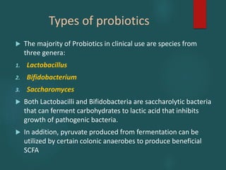 Types of probiotics
 The majority of Probiotics in clinical use are species from
three genera:
1. Lactobacillus
2. Bifidobacterium
3. Saccharomyces
 Both Lactobacilli and Bifidobacteria are saccharolytic bacteria
that can ferment carbohydrates to lactic acid that inhibits
growth of pathogenic bacteria.
 In addition, pyruvate produced from fermentation can be
utilized by certain colonic anaerobes to produce beneficial
SCFA
 