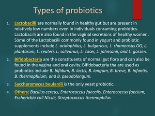 Types of probiotics
1. Lactobacilli are normally found in healthy gut but are present in
relatively low numbers even in individuals consuming probiotics.
Lactobacilli are also found in the vaginal secretions of healthy women.
Some of the Lactobacilli commonly found in yogurt and probiotic
supplements include L. acidophilus, L. bulgaricus, L. rhamnosus GG, L.
plantarum, L. reuteri, L. salivarius, L. casei, L. johnsonii, and L. gasseri.
2. Bifidobacteria are the constituents of normal gut flora and can also be
found in the vagina and oral cavity. Bifidobacteria tha are used as
probiotics include B. bifidum, B. lactis, B. longum, B. breve, B. infantis,
B. thermophilum, and B. pseudolongum.
3. Saccharomyces boulardii is the only yeast probiotic.
4. Others: Bacillus cereus, Enterococcus faecalis, Enterococcus faecium,
Escherichia coli Nissle, Streptococcus thermophilus
 