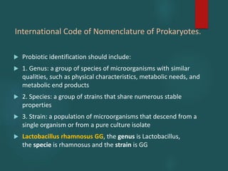 International Code of Nomenclature of Prokaryotes.
 Probiotic identification should include:
 1. Genus: a group of species of microorganisms with similar
qualities, such as physical characteristics, metabolic needs, and
metabolic end products
 2. Species: a group of strains that share numerous stable
properties
 3. Strain: a population of microorganisms that descend from a
single organism or from a pure culture isolate
 Lactobacillus rhamnosus GG, the genus is Lactobacillus,
the specie is rhamnosus and the strain is GG
 