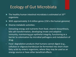 Ecology of Gut Microbiata
 The healthy human intestinal microbiata is estimated at 1012
organisms
 With approximately 3-4 million genes (150 x the human genome)
 Diverse metabolic activities:
• Extracting energy and nutrients from food, vitamin biosynthesis,
bile salt transformation, developing innate and adaptive
immunity, maintaining gut epithelial integrity, functioning as a
barrier to colonization by microbial pathogens and metabolism of
drug.
• Food degradation products that humans cannot digest (e.g.,
cellulose or oligosaccharides)can be fermented into short-chain
fatty acids by enteric organisms, where they may be used as an
energy source or have other beneficial effects
 