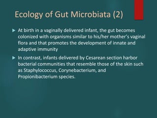 Ecology of Gut Microbiata (2)
 At birth in a vaginally delivered infant, the gut becomes
colonized with organisms similar to his/her motherʼs vaginal
flora and that promotes the development of innate and
adaptive immunity
 In contrast, infants delivered by Cesarean section harbor
bacterial communities that resemble those of the skin such
as Staphylococcus, Corynebacterium, and
Propionibacterium species.
 