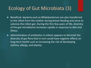 Ecology of Gut Microbiata (3)
 Beneficial bacteria such as Bifidobacterium are also transferred
to the infant from the mother during breast-feeding and serve to
colonize the infant gut. During the first few years of life, diversity
of the gut microbiome increases rapidly in response to diet and
illness.
 Administration of antibiotics in infants appears to diminish the
diversity of gut flora that in turn could have negative effects on
long-term health such as increasing the risk of developing
asthma, allergy, and obesity
 