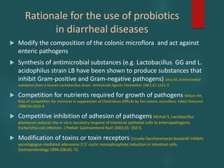 Rationale for the use of probiotics
in diarrheal diseases
 Modify the composition of the colonic microflora and act against
enteric pathogens
 Synthesis of antimicrobial substances (e.g. Lactobacillus GG and L.
acidophilus strain LB have been shown to produce substances that
inhibit Gram-positive and Gram-negative pathogens) Silva M, Antimicrobial
substance from a human Lactobacillus strain. Antimicrob Agents Chemother 1987;31:1231-3.
 Competition for nutrients required for growth of pathogens Wilson KH,
Role of competition for nutrients in suppression of Clostridium difficile by the colonic microflora. Infect Immunol
1988;56:2610-4.
 Competitive inhibition of adhesion of pathogens Michail S, Lactobacillus
plantarum reduces the in vitro secretory respone of intestinal epithelial cells to enteropathogenic
Escherichia coli infection. J Pediatr Gastroenterol Nutr 2002;35: 350-5.
 Modification of toxins or toxin receptors Czrucka Saccharomyces boulardii inhibits
secretagogue-mediated adenosine 3’,5’-cyclic monophosphate induction in intestinal cells.
Gastroenterology 1994;106:65-72.
 