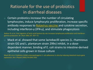 Rationale for the use of probiotics
in diarrheal diseases
o Certain probiotics increase the number of circulating
lymphocytes, induce lymphocytic proliferation, increase specific
antibody responses to Rotavirus vaccine and cytokine secretion,
including interferon-γ (IFN-γ), and stimulate phagocytosis
Aattour N, et al. Oral ingestion of lactic-acid bacteria by rats increases lymphocyte proliferation and interferon-
gamma production. Br J Nutr 2002; 87: 367–73.
o Mack et al. showed that some lactobacilli species (L. rhamnosus
strain GG and L. plantarum strain 299v) inhibit, in a dose-
dependent manner, binding of E. coli strains to intestine-derived
epithelial cells grown in tissue culture
Mack DR, et al. Probiotics inhibit enteropathogenic E. coli adherence in vitro by inducing intestinal mucin gene
expression. Am J Physiol 1999;276:G941-950.
 
