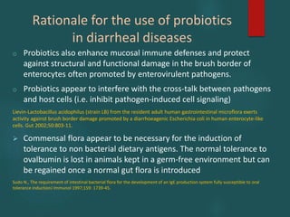 Rationale for the use of probiotics
in diarrheal diseases
o Probiotics also enhance mucosal immune defenses and protect
against structural and functional damage in the brush border of
enterocytes often promoted by enterovirulent pathogens.
o Probiotics appear to interfere with the cross-talk between pathogens
and host cells (i.e. inhibit pathogen-induced cell signaling)
Lievin-Lactobacillus acidophilus (strain LB) from the resident adult human gastrointestinal microflora exerts
activity against brush border damage promoted by a diarrhoeagenic Escherichia coli in human enterocyte-like
cells. Gut 2002;50:803-11.
 Commensal flora appear to be necessary for the induction of
tolerance to non bacterial dietary antigens. The normal tolerance to
ovalbumin is lost in animals kept in a germ-free environment but can
be regained once a normal gut flora is introduced
Sudo N., The requirement of intestinal bacterial flora for the development of an IgE production system fully susceptible to oral
tolerance inductionJ Immunol 1997;159: 1739-45.
 