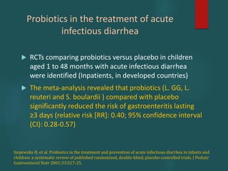 Probiotics in the treatment of acute
infectious diarrhea
 RCTs comparing probiotics versus placebo in children
aged 1 to 48 months with acute infectious diarrhea
were identified (Inpatients, in developed countries)
 The meta-analysis revealed that probiotics (L. GG, L.
reuteri and S. boulardii ) compared with placebo
significantly reduced the risk of gastroenteritis lasting
≥3 days (relative risk [RR]: 0.40; 95% confidence interval
(CI): 0.28-0.57)
Szajewska H, et al. Probiotics in the treatment and prevention of acute infectious diarrhea in infants and
children: a systematic review of published randomized, double-blind, placebo controlled trials. J Pediatr
Gastroenterol Nutr 2001;33:S17-25.
 