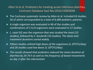 Allen SJ et al. Probiotics for treating acute infectious diarrhea.
Cochrane Database Syst Rev.2010:CD003048
 The Cochrane systematic review by Allen et al. included 63 studies,
56 of which corresponded to a total of 6,489 pediatric patients.
 A single organism was evaluated in 46 of the studies and
combinations of 2 to 8 organisms were evaluated in 17 studies.
 L. casei GG was the organism that was studied the most (13
studies), followed by S. boulardii (10 studies). The doses and
treatment durations varied widely.
 Fifteen studies utilized high doses of the organisms (≥ 109CFU/day)
and 26 studies used low doses (≤ 109CFU/day).
 The results showed that probiotics reduced the mean duration of
diarrhea by 24.76 h as well as the frequency of bowel movements
on day 2 after the intervention
 