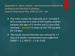 Szajewska H, Meta analysis : Saccharomyces boulardii for
treating acute diarrhea in children.
Aliment Pharmacol Ther. 2007;25:257---64
 The meta-analysis by Szajewska et al. included 5
RCTs conducted on a total of 619 healthy children
between the ages of 2 months and 12 years that
received S. boulardii in doses of 250-750 mg daily
for 5-6 days.
 The results showed diarrhea was reduced by 1.1
days in 4 studies (standardized mean difference
[SMD] = -1.1; 95% CI: -1.3 to -0.83)
 