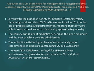 Szajewska et al. Use of probiotics for management of acute gastroenteritis:
A position paper by the ESPGHAN Working Group for Probiotics and Prebiotics.
J Pediatr Gastroenterol Nutr. 2014;58:531---9
 A review by the European Society for Pediatric Gastroenterology,
Hepatology and Nutrition (ESPGHAN) was published in 2014 on the
use of probiotics in acute gastroenteritis, reporting that they were
able to reduce the duration of diarrhea by approximately one day.
 The efficacy and safety of probiotics depend on the strain employed
and the dose at which they are administered.
 The probiotics with the higher level of evidence and greater
recommendation grade are Lactobacillus GG and S. boulardii.
 L. reuteri DSM 17938 and L. acidophilus LB have a lower
recommendation grade due to scant evidence. The rest of the
probiotics cannot be recommended.
 