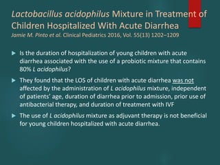Lactobacillus acidophilus Mixture in Treatment of
Children Hospitalized With Acute Diarrhea
Jamie M. Pinto et al. Clinical Pediatrics 2016, Vol. 55(13) 1202–1209
 Is the duration of hospitalization of young children with acute
diarrhea associated with the use of a probiotic mixture that contains
80% L acidophilus?
 They found that the LOS of children with acute diarrhea was not
affected by the administration of L acidophilus mixture, independent
of patients’ age, duration of diarrhea prior to admission, prior use of
antibacterial therapy, and duration of treatment with IVF
 The use of L acidophilus mixture as adjuvant therapy is not beneficial
for young children hospitalized with acute diarrhea.
 