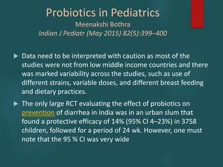 Probiotics in Pediatrics
Meenakshi Bothra
Indian J Pediatr (May 2015) 82(5):399–400
 Data need to be interpreted with caution as most of the
studies were not from low middle income countries and there
was marked variability across the studies, such as use of
different strains, variable doses, and different breast feeding
and dietary practices.
 The only large RCT evaluating the effect of probiotics on
prevention of diarrhea in India was in an urban slum that
found a protective efficacy of 14% (95% CI 4–23%) in 3758
children, followed for a period of 24 wk. However, one must
note that the 95 % CI was very wide
 