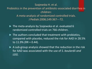 Szajewska H. et al.
Probiotics in the prevention of antibiotic-associated diarrhea in
children:
A meta-analysis of randomized controlled trials.
J Pediatr.2006;149:367---72.
 The meta-analysis by Szajewska et al. evaluated 6
randomized controlled trials on 766 children.
 The authors concluded that treatment with probiotics,
compared with placebo, reduced the risk for AAD in 28.5%
to 11.9% (RR = 0.44).
 A sub-group analysis showed that the reduction in the risk
for AAD was associated with the use of S. boulardii and
LGG.
 