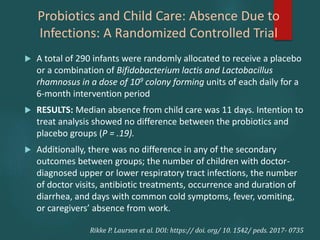 Probiotics and Child Care: Absence Due to
Infections: A Randomized Controlled Trial
 A total of 290 infants were randomly allocated to receive a placebo
or a combination of Bifidobacterium lactis and Lactobacillus
rhamnosus in a dose of 109 colony forming units of each daily for a
6-month intervention period
 RESULTS: Median absence from child care was 11 days. Intention to
treat analysis showed no difference between the probiotics and
placebo groups (P = .19).
 Additionally, there was no difference in any of the secondary
outcomes between groups; the number of children with doctor-
diagnosed upper or lower respiratory tract infections, the number
of doctor visits, antibiotic treatments, occurrence and duration of
diarrhea, and days with common cold symptoms, fever, vomiting,
or caregivers’ absence from work.
Rikke P. Laursen et al. DOI: https:// doi. org/ 10. 1542/ peds. 2017- 0735
 
