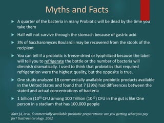 Myths and Facts
 A quarter of the bacteria in many Probiotic will be dead by the time you
take them
 Half will not survive through the stomach because of gastric acid
 3% of Saccharomyces Boulardii may be recovered from the stools of the
recipient
 You can tell if a probiotic is freeze-dried or lyophilized because the label
will tell you to refrigerate the bottle or the number of bacteria will
diminish dramatically. I used to think that probiotics that required
refrigeration were the highest quality, but the opposite is true.
 One study analyzed 18 commercially available probiotic products available
in the United States and found that 7 (39%) had differences between the
stated and actual concentrations of bacteria
 1 billion (109) CFU among 100 Trillion (1012) CFU in the gut is like One
person in a stadium that has 100,000 people
Katz JA, et al. Commercially available probiotic preparations: are you getting what you pay
for? Gastroenterology. 2002
 