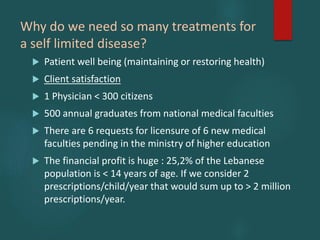 Why do we need so many treatments for
a self limited disease?
 Patient well being (maintaining or restoring health)
 Client satisfaction
 1 Physician < 300 citizens
 500 annual graduates from national medical faculties
 There are 6 requests for licensure of 6 new medical
faculties pending in the ministry of higher education
 The financial profit is huge : 25,2% of the Lebanese
population is < 14 years of age. If we consider 2
prescriptions/child/year that would sum up to > 2 million
prescriptions/year.
 