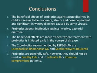 Conclusions
1. The beneficial effects of probiotics against acute diarrhea in
children seems to be moderate, strain- and dose dependent
and significant in watery diarrhea caused by some viruses.
2. Probiotics appear ineffective against invasive, bacterial
diarrhea.
3. The beneficial effects are more evident when treatment with
probiotics is initiated early in the course of disease.
4. The 2 probiotics recommended by ESPEGHAN are
Lactobacillus Rhamnosus GG and Saccharomyces Boulardii
5. Probiotics are generally safe, however, they should not be
used in healthy kids and in critically ill or immune-
compromised patients.
 