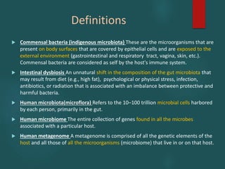 Definitions
 Commensal bacteria (indigenous microbiota) These are the microorganisms that are
present on body surfaces that are covered by epithelial cells and are exposed to the
external environment (gastrointestinal and respiratory tract, vagina, skin, etc.).
Commensal bacteria are considered as self by the host's immune system.
 Intestinal dysbiosis An unnatural shift in the composition of the gut microbiota that
may result from diet (e.g., high fat), psychological or physical stress, infection,
antibiotics, or radiation that is associated with an imbalance between protective and
harmful bacteria.
 Human microbiota(microflora) Refers to the 10–100 trillion microbial cells harbored
by each person, primarily in the gut.
 Human microbiome The entire collection of genes found in all the microbes
associated with a particular host.
 Human metagenome A metagenome is comprised of all the genetic elements of the
host and all those of all the microorganisms (microbiome) that live in or on that host.
 