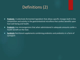 Definitions (2)
 Prebiotic A selectively fermented ingredient that allows specific changes both in the
composition and activity in the gastrointestinal microflora that confers benefits upon
host well-being and health.
 Probiotic Live microorganisms that when administered in adequate amounts confer a
health benefit on the host.
 Synbiotic Nutritional supplements combining probiotics and prebiotics in a form of
synergism
 