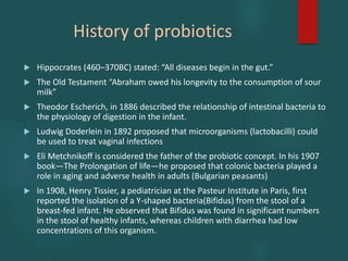 History of probiotics
 Hippocrates (460–370BC) stated: “All diseases begin in the gut.”
 The Old Testament “Abraham owed his longevity to the consumption of sour
milk”
 Theodor Escherich, in 1886 described the relationship of intestinal bacteria to
the physiology of digestion in the infant.
 Ludwig Doderlein in 1892 proposed that microorganisms (lactobacilli) could
be used to treat vaginal infections
 Eli Metchnikoff is considered the father of the probiotic concept. In his 1907
book—The Prolongation of life—he proposed that colonic bacteria played a
role in aging and adverse health in adults (Bulgarian peasants)
 In 1908, Henry Tissier, a pediatrician at the Pasteur Institute in Paris, first
reported the isolation of a Y-shaped bacteria(Bifidus) from the stool of a
breast-fed infant. He observed that Bifidus was found in significant numbers
in the stool of healthy infants, whereas children with diarrhea had low
concentrations of this organism.
 