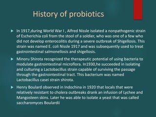 History of probiotics
 In 1917,during World War I , Alfred Nissle isolated a nonpathogenic strain
of Escherichia coli from the stool of a soldier, who was one of a few who
did not develop enterocolitis during a severe outbreak of Shigellosis. This
strain was named E. coli Nissle 1917 and was subsequently used to treat
gastrointestinal salmonellosis and shigellosis.
 Minoru Shirota recognized the therapeutic potential of using bacteria to
modulate gastrointestinal microflora. In1930,he succeeded in isolating
and culturing a Lactobacillus strain capable of surviving the passage
through the gastrointestinal tract. This bacterium was named
Lactobacillus casei strain shirota.
 Henry Boulard observed in Indochina in 1920 that locals that were
relatively resistant to cholera outbreaks drank an infusion of Lychee and
Mangosteen skins. Later he was able to isolate a yeast that was called
saccharomyces Boulardii
 