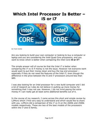 Which Intel Processor Is Better –
              i5 or i7




By Frank Kubika



Are you looking to build your own computer or looking to buy a computer or
laptop and you are considering the Intel Quad Core processors; and you
want to know which is better when comparing the Intel Core i5 or i7?


The simple answer will of course be that the Intel i7 is better when
comparing the i7 vs i5 if money is not the issue. However not everyone want
would want to put their money down and buy the top end processor –
especially if they do not need the features of the Intel i7; even though the
difference in the price between the i5 and i7 processors around less than
$80.


I was also looking for an Intel processor for a new build computer and I did
a lot of research as I also do not believe in putting up more money for
something that I may not use. However, I do not mind paying the extra
money if I can really get at least some additional benefits out of it.


In the course of my reaserch, I came across this short and simple review by
L2Micro which I find very easy to understand and which would like to share
with you. L2Micro did a comparison of the i7 vs i5 on the 2600k and 2500k
models respectively. These are two of the best models of the processors
within the i7 and i5 family.




                                  Page 1 of 7
 