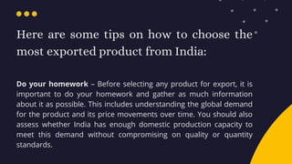 Here are some tips on how to choose the
most exported product from India:
Do your homework – Before selecting any product ...