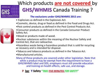 Which products are not covered by
GHS/WHMIS Canada Training ?
The exclusions under GHS/WHMIS 2015 are:
• Explosives as defined in the Explosives Act.
•Cosmetic, device, drug or food as defined in the Food and Drugs Act.
•Pest control products as defined in the Pest Control Products Act.
•Consumer products as defined in the Canada Consumer Product
Safety Act.
•Wood or products made of wood.
•Nuclear substances within the meaning of the Nuclear Safety and
Control Act, that are radioactive.
•Hazardous waste being a hazardous product that is sold for recycling
or recovery and is intended for disposal.
•Tobacco and tobacco products as defined in the Tobacco Act.
•Manufactured articles.
Many of these products are covered under other legislation. Note that
while a product may be exempt from the requirement to have a
GHS/WHMIS label and SDS, employers must still provide education
and training on health effects, safe use, and storage.
 