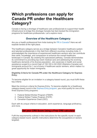 Which professions can apply for
Canada PR under the Healthcare
Category?
Canada is facing a shortage of healthcare care professionals to support their health
infrastructure to bridge this shortage Canada has fast-tracked the immigration
programs for healthcare professionals. Let’s explore more:
Overview of the Healthcare Category:
Are you a health professional from India looking for PR in Canada? Here we will
explode landed at the right place.
The healthcare category serves as a bridge between Canada's healthcare system
and talented professionals in this field from different countries including India. It
acknowledges the importance of experienced healthcare workers who can contribute
their skills, knowledge, and compassion to enhance the overall healthcare
landscape in Canada. By creating this specialized pathway, Canada demonstrates
its commitment to providing top-notch medical care and addressing the evolving
healthcare demands of its diverse population. Job vacancies in health and social
assistance surged to a record high of 150,100 in Q3 2022 (Statistics Canada) and
Immigrants account for 1 out of every 4 healthcare sector workers, which makes it a
great opportunity for Indian immigrants.
Eligibility Criteria for Canada PR under the Healthcare Category for Express
Entry:
To become eligible for an invitation in a category-based round, you must fulfill these
key criteria:
Meet the minimum criteria for Express Entry: To become eligible for a Healthcare
category-based round in the Express Entry program, you must qualify for one of the
three Express Entry programs:
1. Federal Skilled Worker Program (FSWP)
2. Federal Skilled Trades Program (FSTP)
3. Canadian Experience Class (CEC)
Each with its unique criteria in education, work experience, language proficiency,
and more.
Get your CRS Score Using a Free CRS calculator
Fulfil the requirements outlined in the instructions for the specific round: In each
category-based round, specific instructions determine the occupations or sectors
targeted.
 