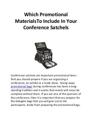 Which Promotional
MaterialsTo Include In Your
Conference Satchels
Conference satchels are important promotional items
that you should prepare if you are organizing a
conference, an exhibit or a trade show. Giving away
promotional bags during conferences has been a long-
standing tradition and it seems that events will never be
complete without them. If you are one of the sponsors of
the conference, then it is important that you prepare for
the delegate bags that you will give out to the
participants. Aside from preparing the promotional bags,
 