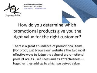 An Opportunity Knocks:
       Sourcing and Product Ideas
       Dave Burnett / db@aokmg.com




   How do you determine which
promotional products give you the
right value for the right customer?
There is a great abundance of promotional items.
(For proof, just browse our website.) The two most
effective ways to judge the value of a promotional
product are its usefulness and its attractiveness—
together they add up to a high perceived value.
 