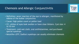 Chemosis and Allergic Conjunctivitis
• Definition: sever reaction of the eye to allergen, manifested by
edema of the bulbar conjunctiva
• Cause: high pollen count or pollen load
• CC: whites of eyes look swollen or have clear blisters. Cyst size: 4
to 10 mm
• Treatment: cold wet cloth, oral antihistamines, and purchased
special eyedrops
• Ketotifen (OTC Zaditor) eyedrops can usually eliminate chemosis
 