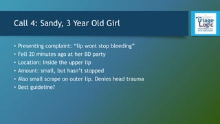 Call 4: Sandy, 3 Year Old Girl
• Presenting complaint: “lip wont stop bleeding”
• Fell 20 minutes ago at her BD party
• Location: Inside the upper lip
• Amount: small, but hasn’t stopped
• Also small scrape on outer lip. Denies head trauma
• Best guideline?
 