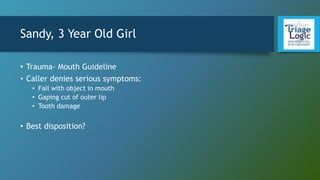Sandy, 3 Year Old Girl
• Trauma- Mouth Guideline
• Caller denies serious symptoms:
• Fall with object in mouth
• Gaping cut of outer lip
• Tooth damage
• Best disposition?
 