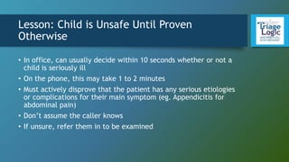 Lesson: Child is Unsafe Until Proven
Otherwise
• In office, can usually decide within 10 seconds whether or not a
child is seriously ill
• On the phone, this may take 1 to 2 minutes
• Must actively disprove that the patient has any serious etiologies
or complications for their main symptom (eg. Appendicitis for
abdominal pain)
• Don’t assume the caller knows
• If unsure, refer them in to be examined
 
