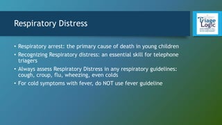 Respiratory Distress
• Respiratory arrest: the primary cause of death in young children
• Recognizing Respiratory distress: an essential skill for telephone
triagers
• Always assess Respiratory Distress in any respiratory guidelines:
cough, croup, flu, wheezing, even colds
• For cold symptoms with fever, do NOT use fever guideline
 