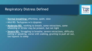 Respiratory Distress Defined
• Normal breathing: effortless, quiet, slow
• Mild RD: Tachypnea w/o dyspnea
• Moderate RD: working to breath, some retractions, some
wheezing or stridor may be present, but not tight
• Severe RD: Struggling to breathe, severe retractions, difficulty
eating or speaking, worse with walking, grunting to push air out,
too hypoxic to sleep
 