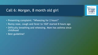 Call 6: Morgan, 8 month old girl
• Presenting complaint: “Wheezing for 2 hours”
• Runny nose, cough and fever to 102F started 8 hours ago
• Difficulty breathing and wheezing. Mom has asthma since
childhood
• Best guideline?
 