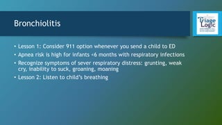 Bronchiolitis
• Lesson 1: Consider 911 option whenever you send a child to ED
• Apnea risk is high for infants <6 months with respiratory infections
• Recognize symptoms of sever respiratory distress: grunting, weak
cry, inability to suck, groaning, moaning
• Lesson 2: Listen to child’s breathing
 