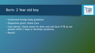 Boris- 2 Year old boy
• Swallowed foreign body guideline
• Disposition given: Home Care
• Care Advise: Check stools for dime and call back if FB as not
passed within 3 days or develops symptoms
• Result?
 