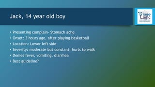 Jack, 14 year old boy
• Presenting complain- Stomach ache
• Onset: 3 hours ago, after playing basketball
• Location: Lower left side
• Severity: moderate but constant; hurts to walk
• Denies fever, vomiting, diarrhea
• Best guideline?
 