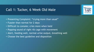 Call 1: Tucker, 6 Week Old Male
• Presenting Complaint: “crying more than usual”
• Fussier than normal for 2 days
• Difficult to console; cries more when held
• Popping sound of right rib cage with movement
• Alert, feeding well, normal urine output, breathing well
• Choose the best guideline and disposition
 