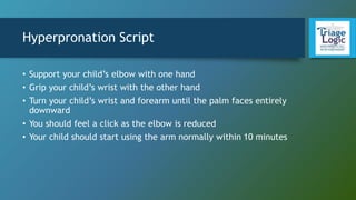 Hyperpronation Script
• Support your child’s elbow with one hand
• Grip your child’s wrist with the other hand
• Turn your child’s wrist and forearm until the palm faces entirely
downward
• You should feel a click as the elbow is reduced
• Your child should start using the arm normally within 10 minutes
 