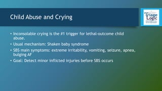 Child Abuse and Crying
• Inconsolable crying is the #1 trigger for lethal-outcome child
abuse.
• Usual mechanism: Shaken baby syndrome
• SBS main symptoms: extreme irritability, vomiting, seizure, apnea,
bulging AF
• Goal: Detect minor inflicted injuries before SBS occurs
 