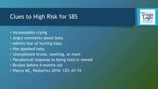 Clues to High Risk for SBS
• Inconsolable crying
• Angry comments about baby
• Admits fear of hurting baby
• Has spanked baby
• Unexplained bruise, swelling, or mark
• Paradoxical response to being held or moved
• Bruises before 4 months old
• Pierce MC, Pediatrics 2010; 125: 67-74
 